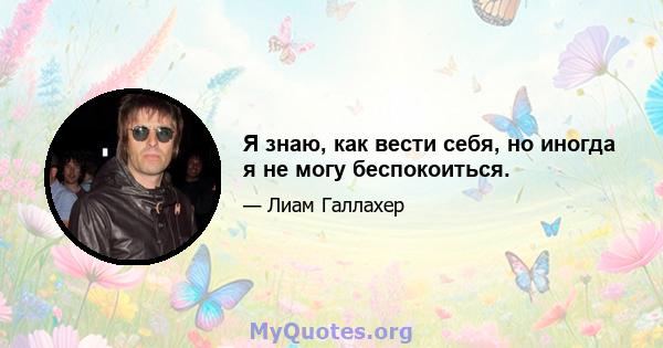 Я знаю, как вести себя, но иногда я не могу беспокоиться.