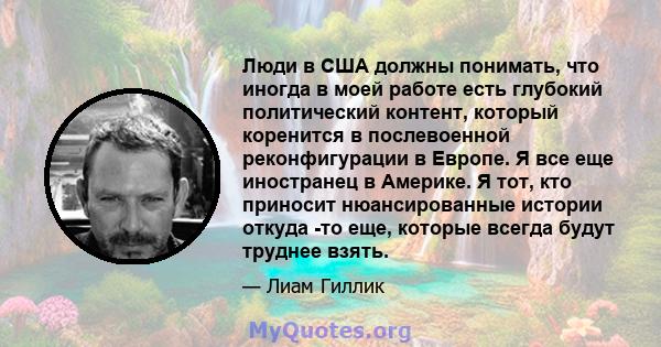 Люди в США должны понимать, что иногда в моей работе есть глубокий политический контент, который коренится в послевоенной реконфигурации в Европе. Я все еще иностранец в Америке. Я тот, кто приносит нюансированные