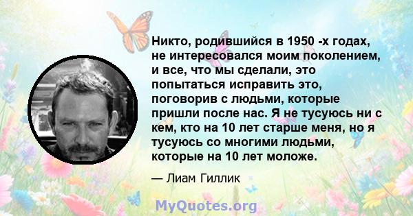 Никто, родившийся в 1950 -х годах, не интересовался моим поколением, и все, что мы сделали, это попытаться исправить это, поговорив с людьми, которые пришли после нас. Я не тусуюсь ни с кем, кто на 10 лет старше меня,