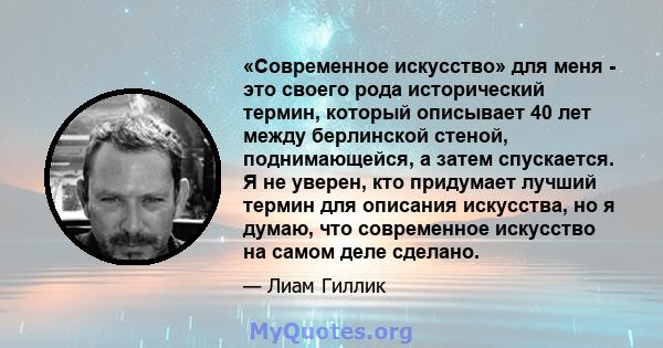 «Современное искусство» для меня - это своего рода исторический термин, который описывает 40 лет между берлинской стеной, поднимающейся, а затем спускается. Я не уверен, кто придумает лучший термин для описания