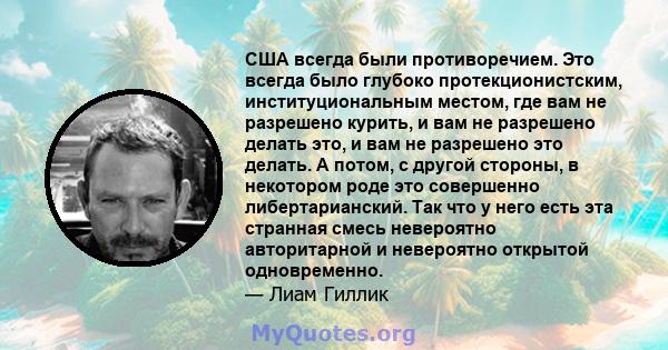 США всегда были противоречием. Это всегда было глубоко протекционистским, институциональным местом, где вам не разрешено курить, и вам не разрешено делать это, и вам не разрешено это делать. А потом, с другой стороны, в 