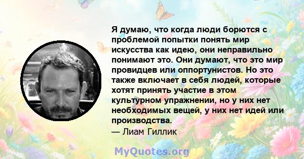 Я думаю, что когда люди борются с проблемой попытки понять мир искусства как идею, они неправильно понимают это. Они думают, что это мир провидцев или оппортунистов. Но это также включает в себя людей, которые хотят