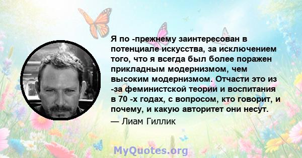 Я по -прежнему заинтересован в потенциале искусства, за исключением того, что я всегда был более поражен прикладным модернизмом, чем высоким модернизмом. Отчасти это из -за феминистской теории и воспитания в 70 -х