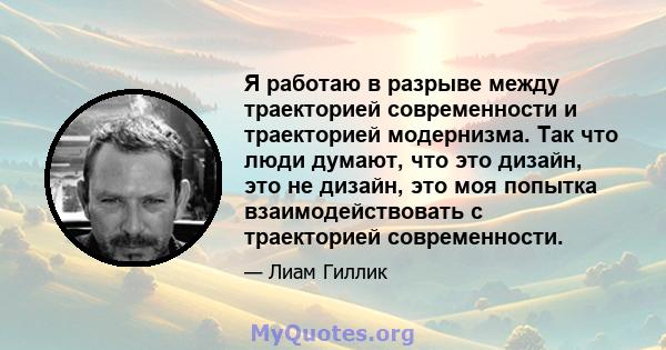 Я работаю в разрыве между траекторией современности и траекторией модернизма. Так что люди думают, что это дизайн, это не дизайн, это моя попытка взаимодействовать с траекторией современности.