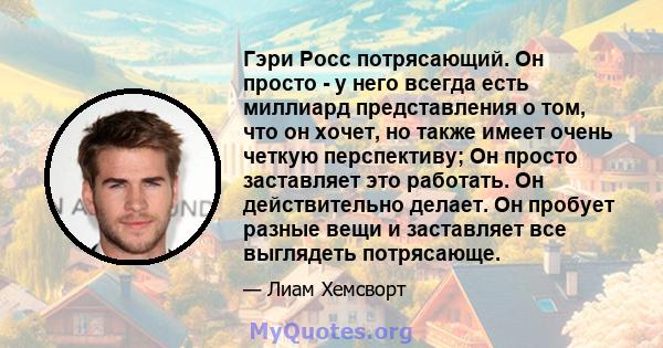 Гэри Росс потрясающий. Он просто - у него всегда есть миллиард представления о том, что он хочет, но также имеет очень четкую перспективу; Он просто заставляет это работать. Он действительно делает. Он пробует разные