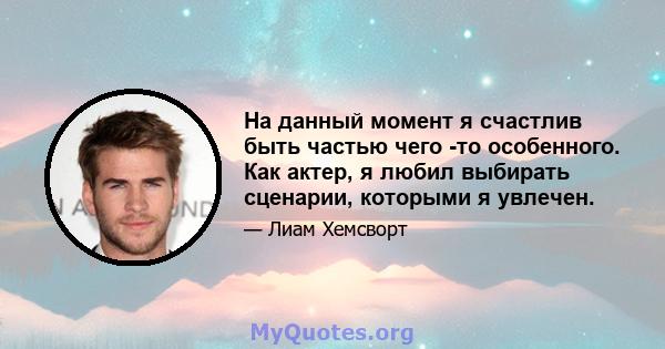 На данный момент я счастлив быть частью чего -то особенного. Как актер, я любил выбирать сценарии, которыми я увлечен.