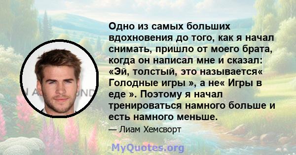 Одно из самых больших вдохновения до того, как я начал снимать, пришло от моего брата, когда он написал мне и сказал: «Эй, толстый, это называется« Голодные игры », а не« Игры в еде ». Поэтому я начал тренироваться