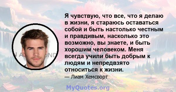 Я чувствую, что все, что я делаю в жизни, я стараюсь оставаться собой и быть настолько честным и правдивым, насколько это возможно, вы знаете, и быть хорошим человеком. Меня всегда учили быть добрым к людям и