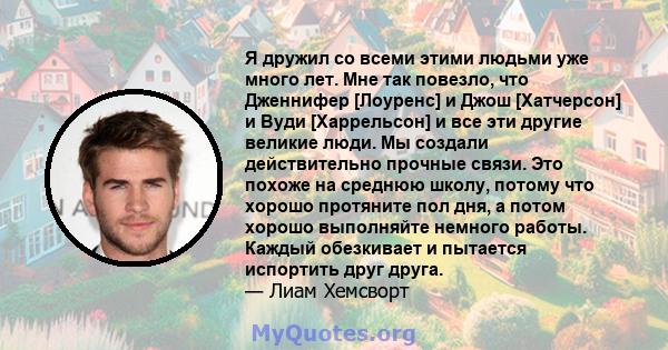 Я дружил со всеми этими людьми уже много лет. Мне так повезло, что Дженнифер [Лоуренс] и Джош [Хатчерсон] и Вуди [Харрельсон] и все эти другие великие люди. Мы создали действительно прочные связи. Это похоже на среднюю