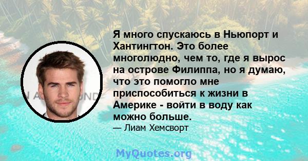 Я много спускаюсь в Ньюпорт и Хантингтон. Это более многолюдно, чем то, где я вырос на острове Филиппа, но я думаю, что это помогло мне приспособиться к жизни в Америке - войти в воду как можно больше.