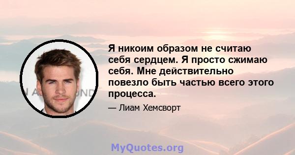 Я никоим образом не считаю себя сердцем. Я просто сжимаю себя. Мне действительно повезло быть частью всего этого процесса.