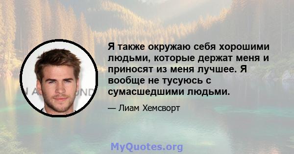 Я также окружаю себя хорошими людьми, которые держат меня и приносят из меня лучшее. Я вообще не тусуюсь с сумасшедшими людьми.