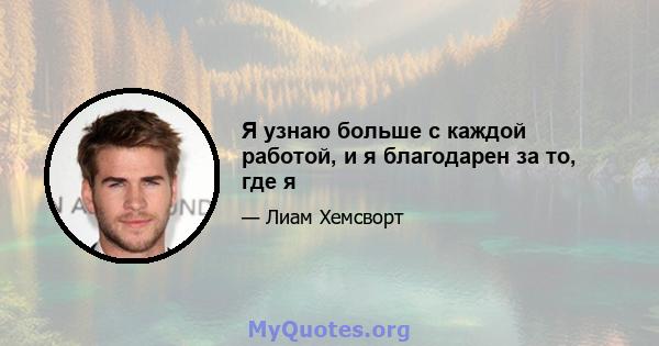 Я узнаю больше с каждой работой, и я благодарен за то, где я