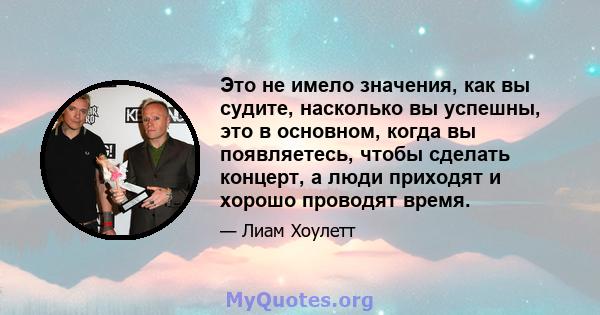 Это не имело значения, как вы судите, насколько вы успешны, это в основном, когда вы появляетесь, чтобы сделать концерт, а люди приходят и хорошо проводят время.