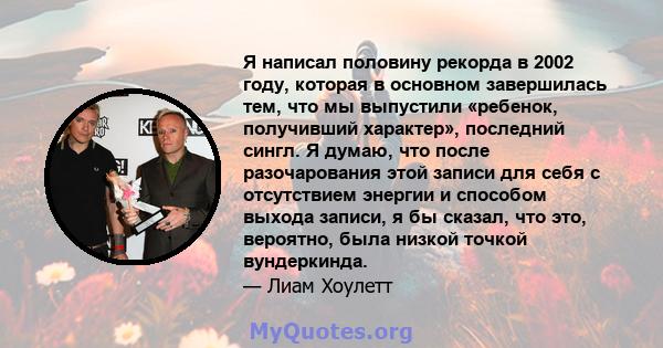 Я написал половину рекорда в 2002 году, которая в основном завершилась тем, что мы выпустили «ребенок, получивший характер», последний сингл. Я думаю, что после разочарования этой записи для себя с отсутствием энергии и 