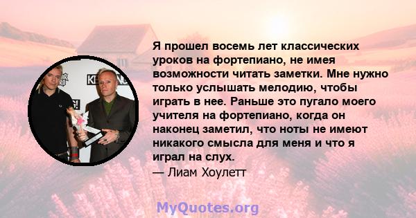 Я прошел восемь лет классических уроков на фортепиано, не имея возможности читать заметки. Мне нужно только услышать мелодию, чтобы играть в нее. Раньше это пугало моего учителя на фортепиано, когда он наконец заметил,