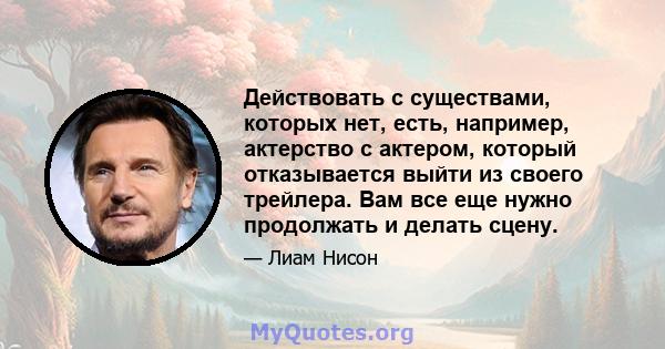 Действовать с существами, которых нет, есть, например, актерство с актером, который отказывается выйти из своего трейлера. Вам все еще нужно продолжать и делать сцену.