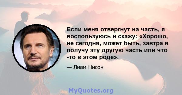 Если меня отвергнут на часть, я воспользуюсь и скажу: «Хорошо, не сегодня, может быть, завтра я получу эту другую часть или что -то в этом роде».