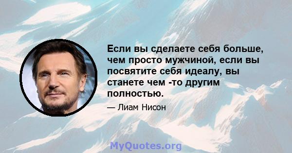 Если вы сделаете себя больше, чем просто мужчиной, если вы посвятите себя идеалу, вы станете чем -то другим полностью.