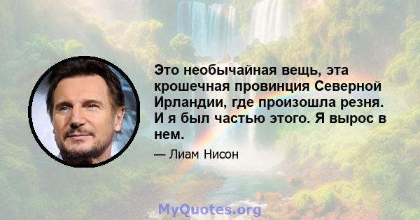 Это необычайная вещь, эта крошечная провинция Северной Ирландии, где произошла резня. И я был частью этого. Я вырос в нем.