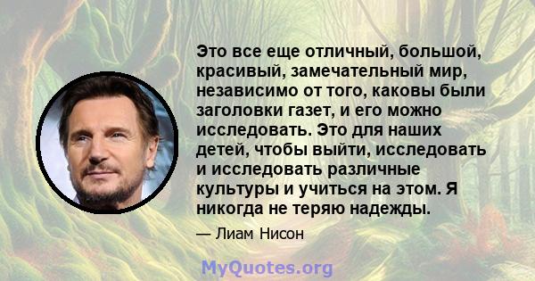 Это все еще отличный, большой, красивый, замечательный мир, независимо от того, каковы были заголовки газет, и его можно исследовать. Это для наших детей, чтобы выйти, исследовать и исследовать различные культуры и