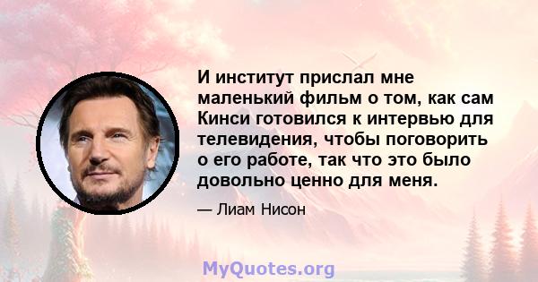 И институт прислал мне маленький фильм о том, как сам Кинси готовился к интервью для телевидения, чтобы поговорить о его работе, так что это было довольно ценно для меня.