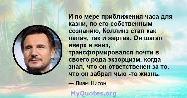 И по мере приближения часа для казни, по его собственным сознанию, Коллинз стал как палач, так и жертва. Он шагал вверх и вниз, трансформировался почти в своего рода экзорцизм, когда знал, что он ответственен за то, что 