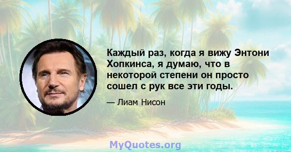 Каждый раз, когда я вижу Энтони Хопкинса, я думаю, что в некоторой степени он просто сошел с рук все эти годы.