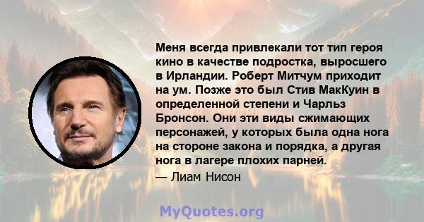 Меня всегда привлекали тот тип героя кино в качестве подростка, выросшего в Ирландии. Роберт Митчум приходит на ум. Позже это был Стив МакКуин в определенной степени и Чарльз Бронсон. Они эти виды сжимающих персонажей,