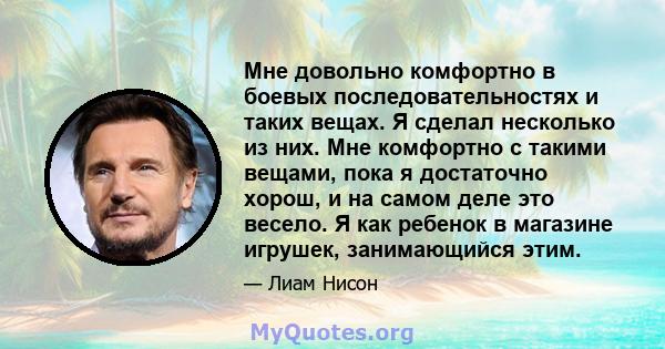 Мне довольно комфортно в боевых последовательностях и таких вещах. Я сделал несколько из них. Мне комфортно с такими вещами, пока я достаточно хорош, и на самом деле это весело. Я как ребенок в магазине игрушек,