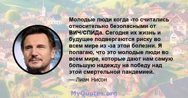 Молодые люди когда -то считались относительно безопасными от ВИЧ/СПИДа. Сегодня их жизнь и будущее подвергаются риску во всем мире из -за этой болезни. Я полагаю, что это молодые люди во всем мире, которые дают нам