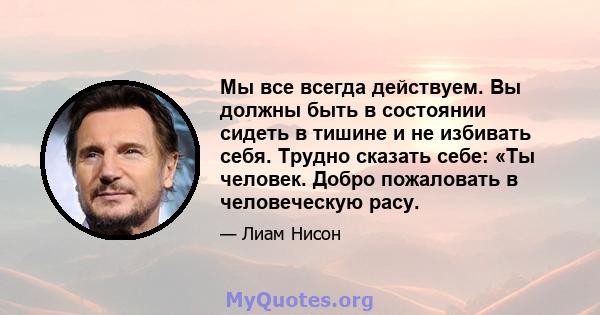 Мы все всегда действуем. Вы должны быть в состоянии сидеть в тишине и не избивать себя. Трудно сказать себе: «Ты человек. Добро пожаловать в человеческую расу.