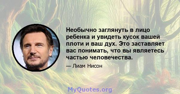 Необычно заглянуть в лицо ребенка и увидеть кусок вашей плоти и ваш дух. Это заставляет вас понимать, что вы являетесь частью человечества.