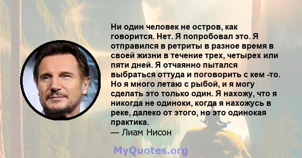 Ни один человек не остров, как говорится. Нет. Я попробовал это. Я отправился в ретриты в разное время в своей жизни в течение трех, четырех или пяти дней. Я отчаянно пытался выбраться оттуда и поговорить с кем -то. Но