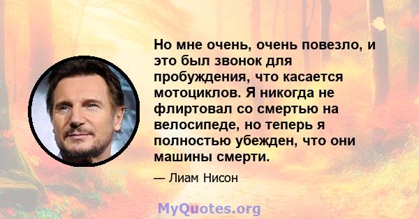 Но мне очень, очень повезло, и это был звонок для пробуждения, что касается мотоциклов. Я никогда не флиртовал со смертью на велосипеде, но теперь я полностью убежден, что они машины смерти.