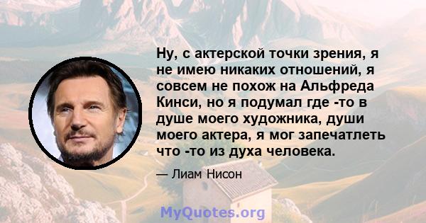 Ну, с актерской точки зрения, я не имею никаких отношений, я совсем не похож на Альфреда Кинси, но я подумал где -то в душе моего художника, души моего актера, я мог запечатлеть что -то из духа человека.