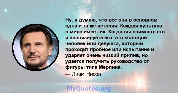 Ну, я думаю, что все они в основном одна и та же история. Каждая культура в мире имеет их. Когда вы снимаете его и анализируете его, это молодой человек или девушка, который проходит пробное или испытание и ударяет