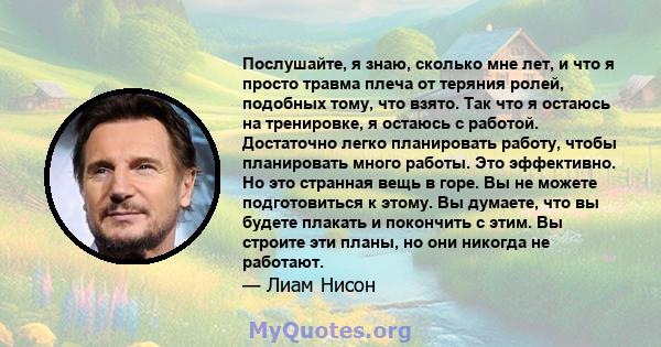 Послушайте, я знаю, сколько мне лет, и что я просто травма плеча от теряния ролей, подобных тому, что взято. Так что я остаюсь на тренировке, я остаюсь с работой. Достаточно легко планировать работу, чтобы планировать