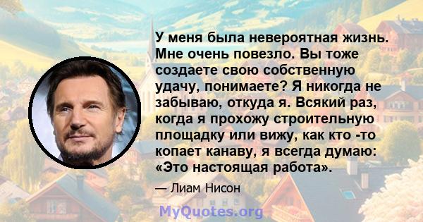 У меня была невероятная жизнь. Мне очень повезло. Вы тоже создаете свою собственную удачу, понимаете? Я никогда не забываю, откуда я. Всякий раз, когда я прохожу строительную площадку или вижу, как кто -то копает