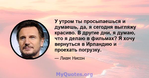 У утром ты просыпаешься и думаешь, да, я сегодня выгляжу красиво. В другие дни, я думаю, что я делаю в фильмах? Я хочу вернуться в Ирландию и проехать погрузку.