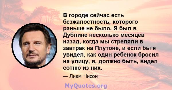 В городе сейчас есть безжалостность, которого раньше не было. Я был в Дублине несколько месяцев назад, когда мы стреляли в завтрак на Плутоне, и если бы я увидел, как один ребенок бросил на улицу, я, должно быть, видел