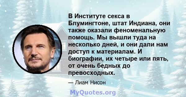 В Институте секса в Блумингтоне, штат Индиана, они также оказали феноменальную помощь. Мы вышли туда на несколько дней, и они дали нам доступ к материалам. И биографии, их четыре или пять, от очень бедных до