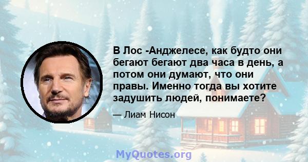 В Лос -Анджелесе, как будто они бегают бегают два часа в день, а потом они думают, что они правы. Именно тогда вы хотите задушить людей, понимаете?