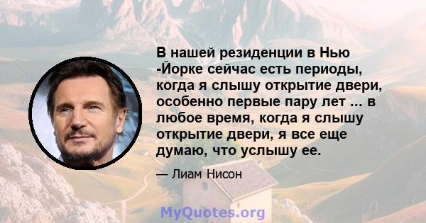 В нашей резиденции в Нью -Йорке сейчас есть периоды, когда я слышу открытие двери, особенно первые пару лет ... в любое время, когда я слышу открытие двери, я все еще думаю, что услышу ее.