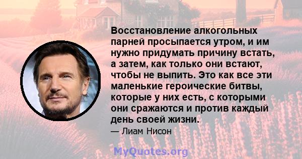 Восстановление алкогольных парней просыпается утром, и им нужно придумать причину встать, а затем, как только они встают, чтобы не выпить. Это как все эти маленькие героические битвы, которые у них есть, с которыми они