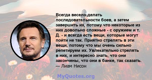 Всегда весело делать последовательности боев, а затем завершить их, потому что некоторые из них довольно сложные - с оружием и т. Д. - и всегда есть вещи, которые могут пойти не так. Приятно стрелять в эти вещи, потому