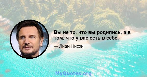 Вы не то, что вы родились, а в том, что у вас есть в себе.