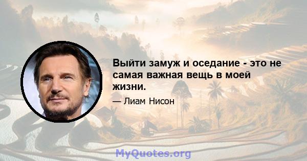 Выйти замуж и оседание - это не самая важная вещь в моей жизни.