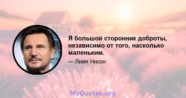 Я большой сторонник доброты, независимо от того, насколько маленьким.