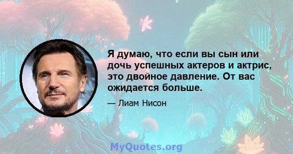 Я думаю, что если вы сын или дочь успешных актеров и актрис, это двойное давление. От вас ожидается больше.